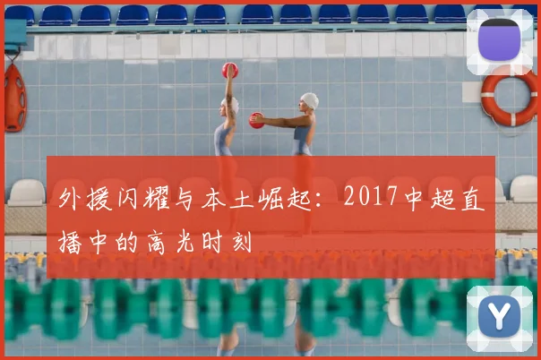 外援闪耀与本土崛起：2017中超直播中的高光时刻