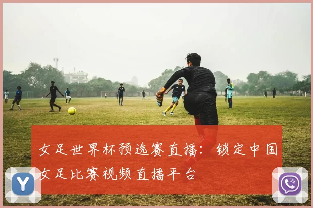 女足世界杯预选赛直播：锁定中国女足比赛视频直播平台