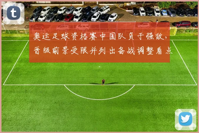 奥运足球资格赛中国队负于强敌，晋级前景受限并列出备战调整看点