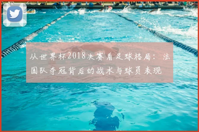 从世界杯2018决赛看足球格局：法国队夺冠背后的战术与球员表现