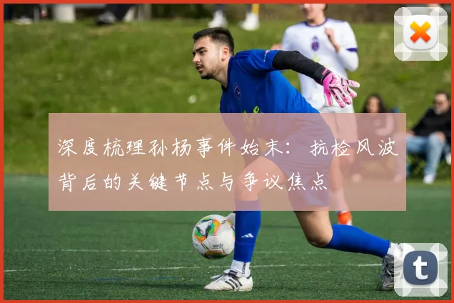 深度梳理孙杨事件始末：抗检风波背后的关键节点与争议焦点