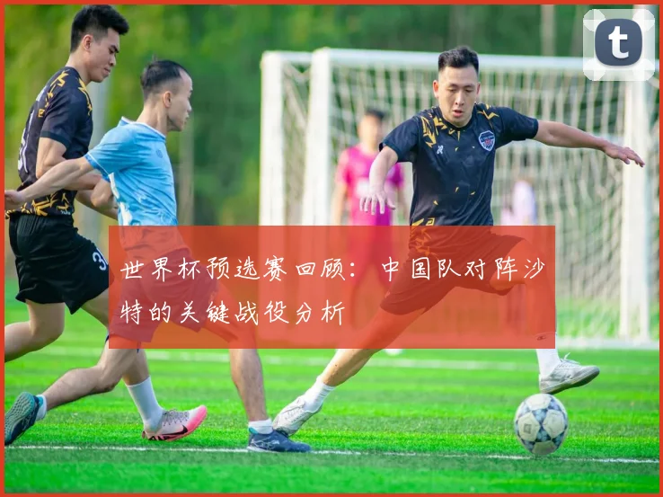 世界杯预选赛回顾：中国队对阵沙特的关键战役分析