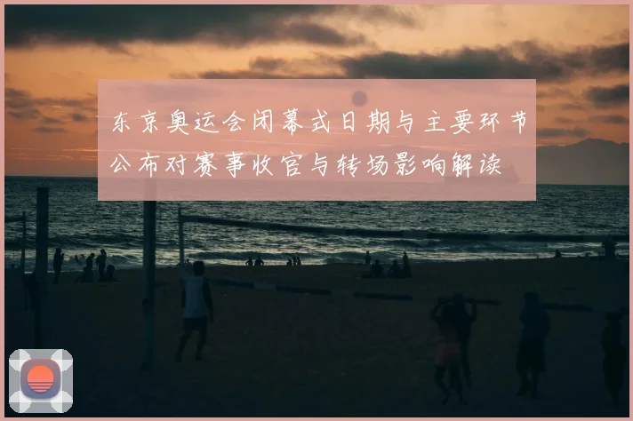 东京奥运会闭幕式日期与主要环节公布对赛事收官与转场影响解读