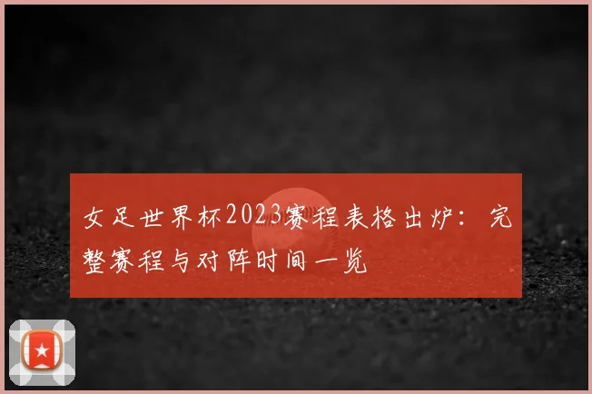 女足世界杯2023赛程表格出炉：完整赛程与对阵时间一览