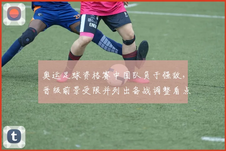 奥运足球资格赛中国队负于强敌，晋级前景受限并列出备战调整看点