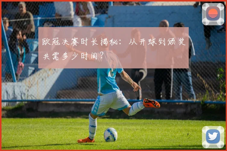 欧冠决赛时长揭秘：从开球到颁奖共需多少时间？