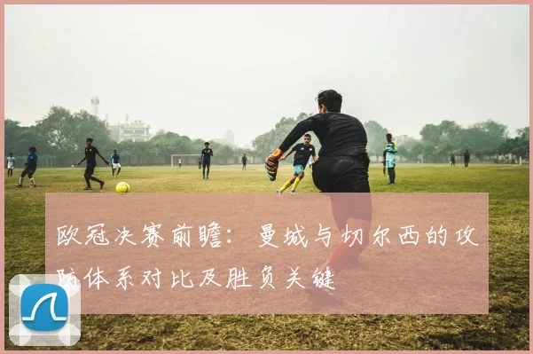 欧冠决赛前瞻：曼城与切尔西的攻防体系对比及胜负关键